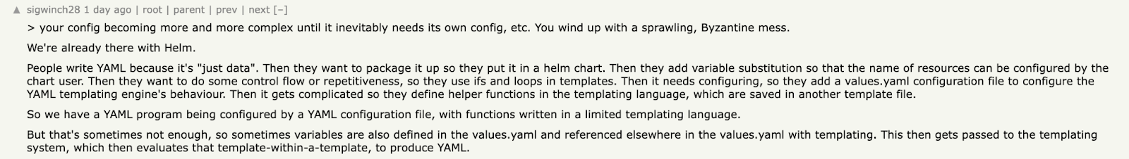 Quote: &quot;Your config becoming more and more complex until it inevitably needs its own config, etc. You wind up with a sprawling, Byzantine mess.&quot;
We&#39;re already there with Helm. People write YAML because it&#39;s &quot;just data&quot;. Then they want to package it up so they put it in a helm chart. Then they add variable substitution so that the name of resources can be configured by the chart user. Then they want to do some control flow or repetitiveness, so they use ifs and loops in templates. Then it needs configuring, so they add a values.yaml configuration file to configure the YAML templating engine&#39;s behaviour. Then it gets complicated so they define helper functions in the templating language, which are saved in another template file. So we have a YAML program being configured by a YAML configuration file, with functions written in a limited templating language. But that&#39;s sometimes not enough, so sometimes variables are also defined in the values.yaml and referenced elsewhere in the values.yaml with templating. This then gets passed to the templating system, which then evaluates that template-within-a-template, to produce YAML.